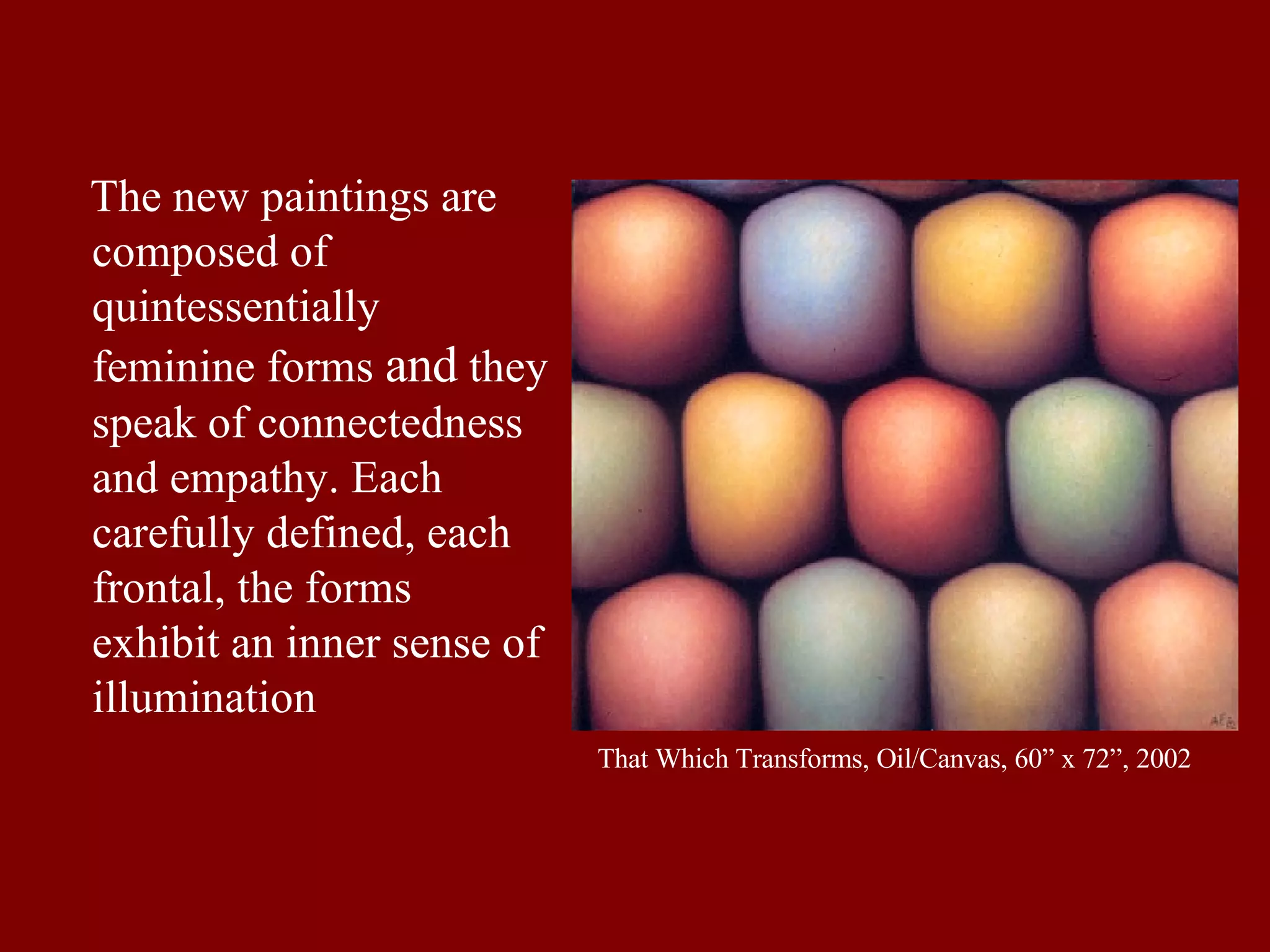 That Which Transforms, Oil/Canvas, 60” x 72”, 2002 The new paintings are composed of quintessentially feminine forms  and  they speak of connectedness and empathy. Each carefully defined, each frontal, the forms exhibit an inner sense of illumination  