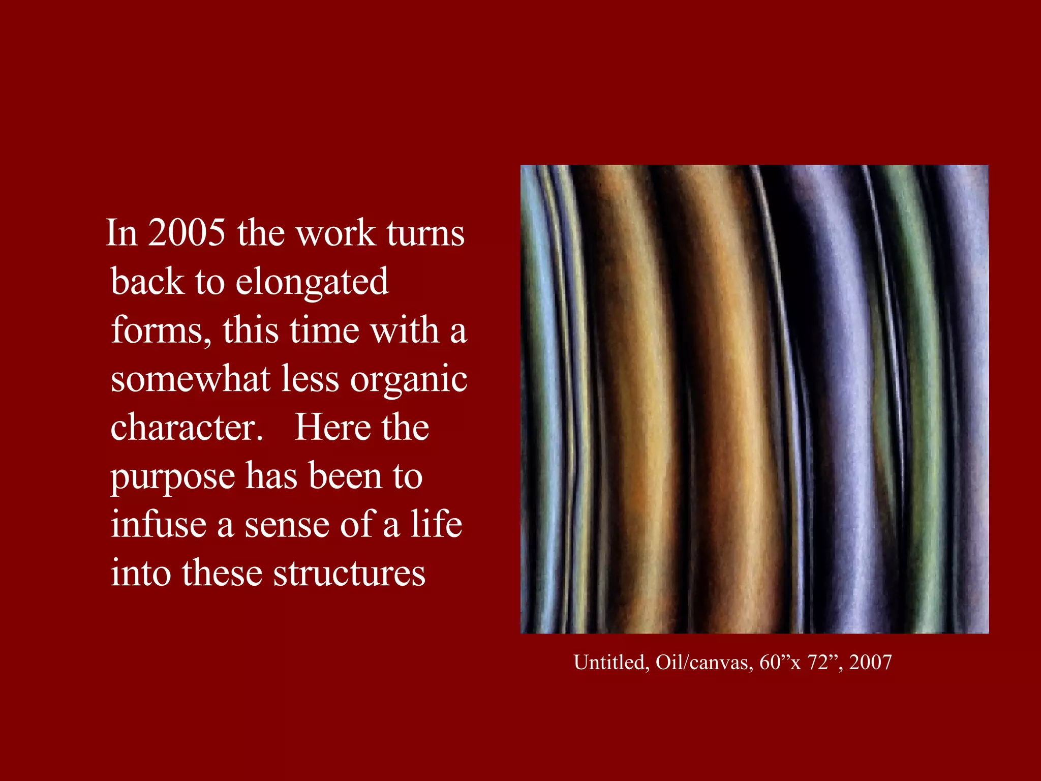 In 2005 the work turns back to elongated forms, this time with a somewhat less organic character.  Here the purpose has been to infuse a sense of a life into these structures Untitled, Oil/canvas, 60”x 72”, 2007 