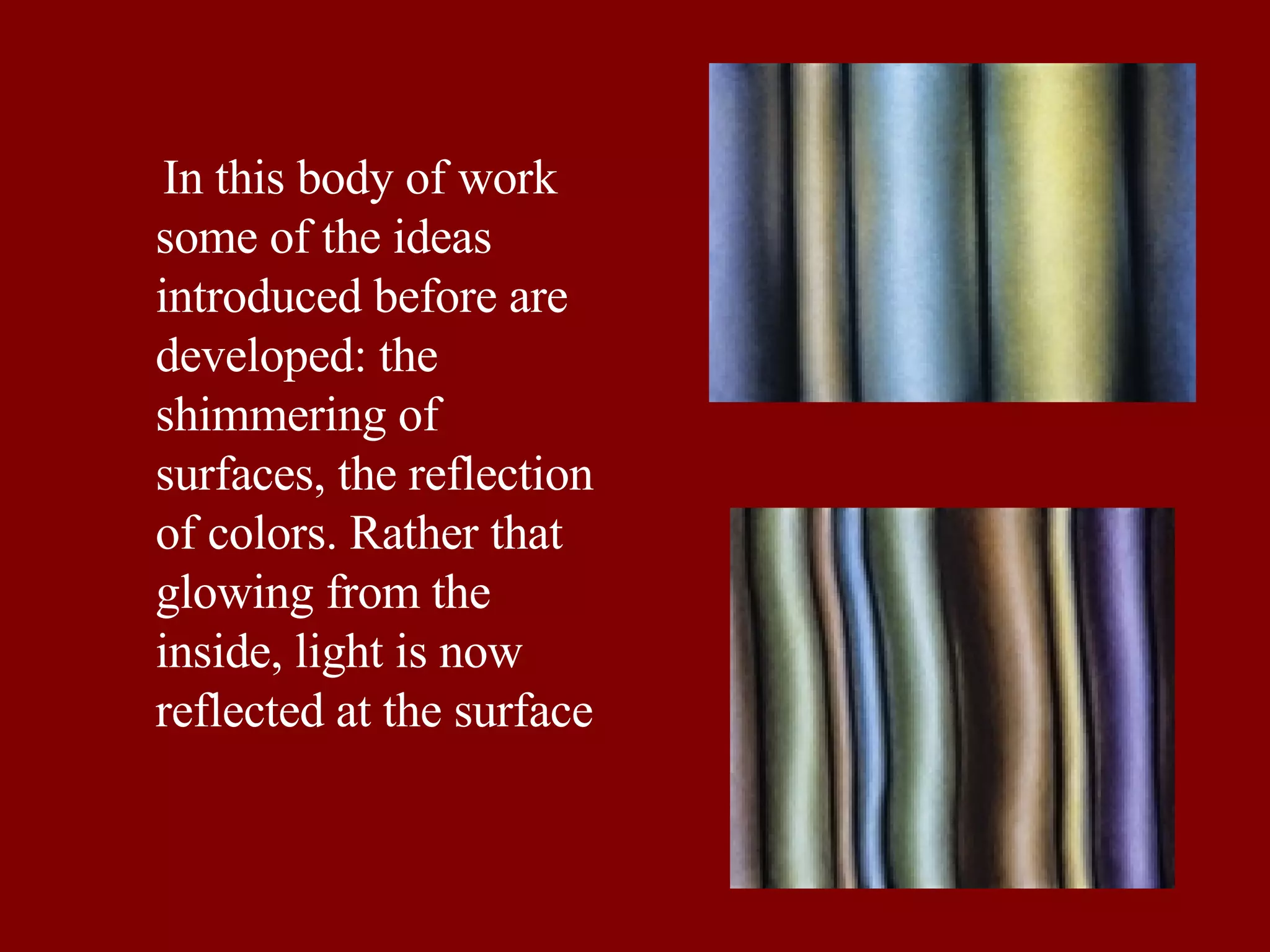 In this body of work some of the ideas introduced before are  developed: the shimmering of surfaces, the reflection of colors. Rather that glowing from the inside, light is now reflected at the surface  