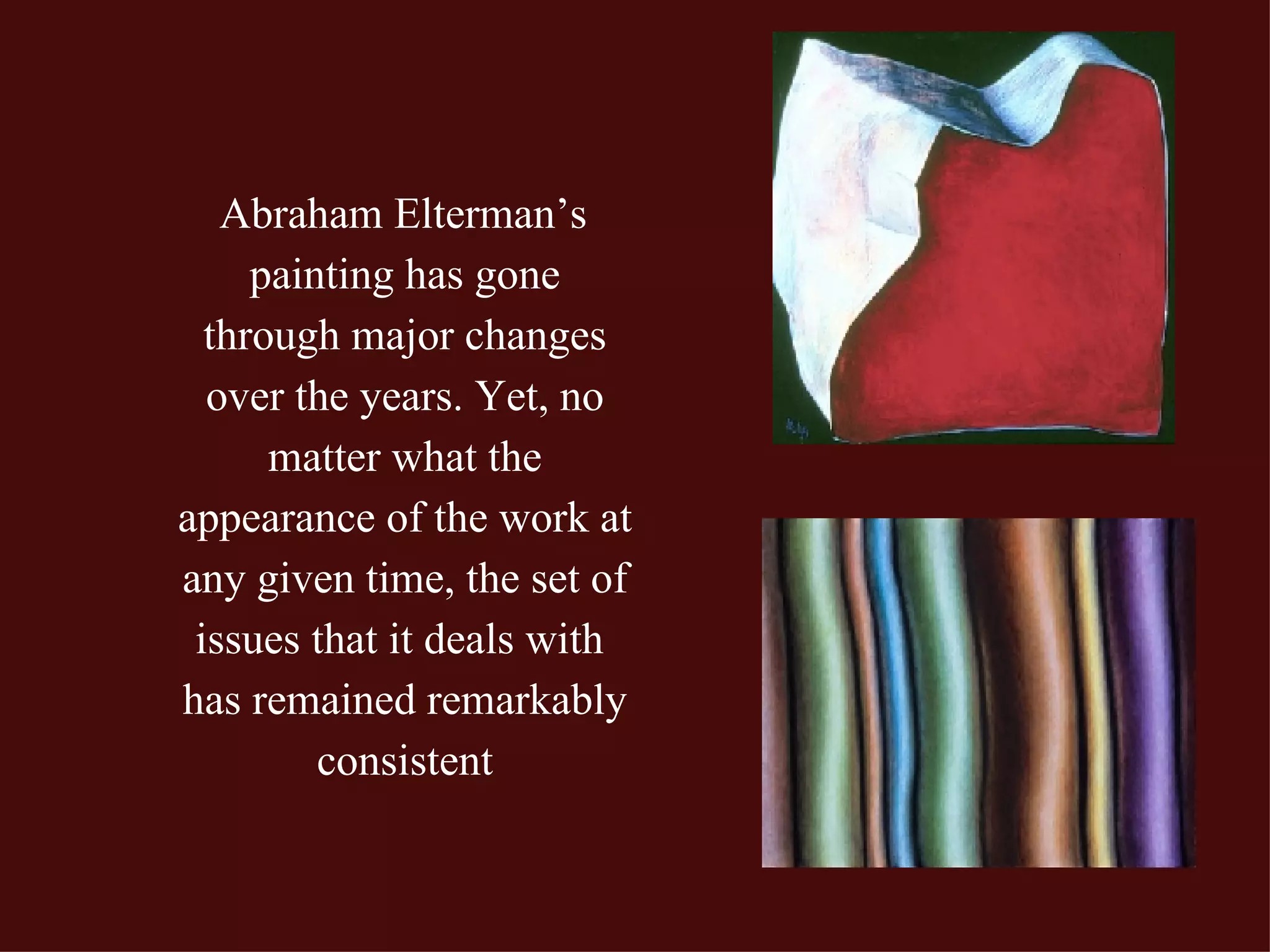 Abraham Elterman’s painting has gone through major changes over the years. Yet, no matter what the appearance of the work at any given time, the set of issues that it deals with  has remained remarkably consistent 
