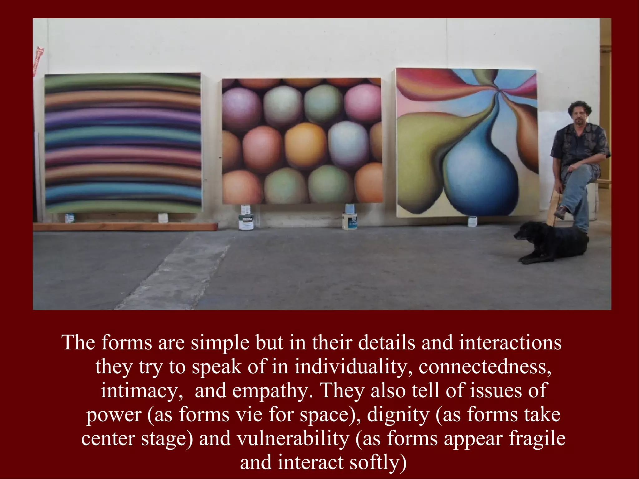 The forms are simple but in their details and interactions they try to speak of in individuality, connectedness, intimacy,  and empathy. They also tell of issues of power (as forms vie for space), dignity (as forms take center stage) and vulnerability (as forms appear fragile and interact softly) 