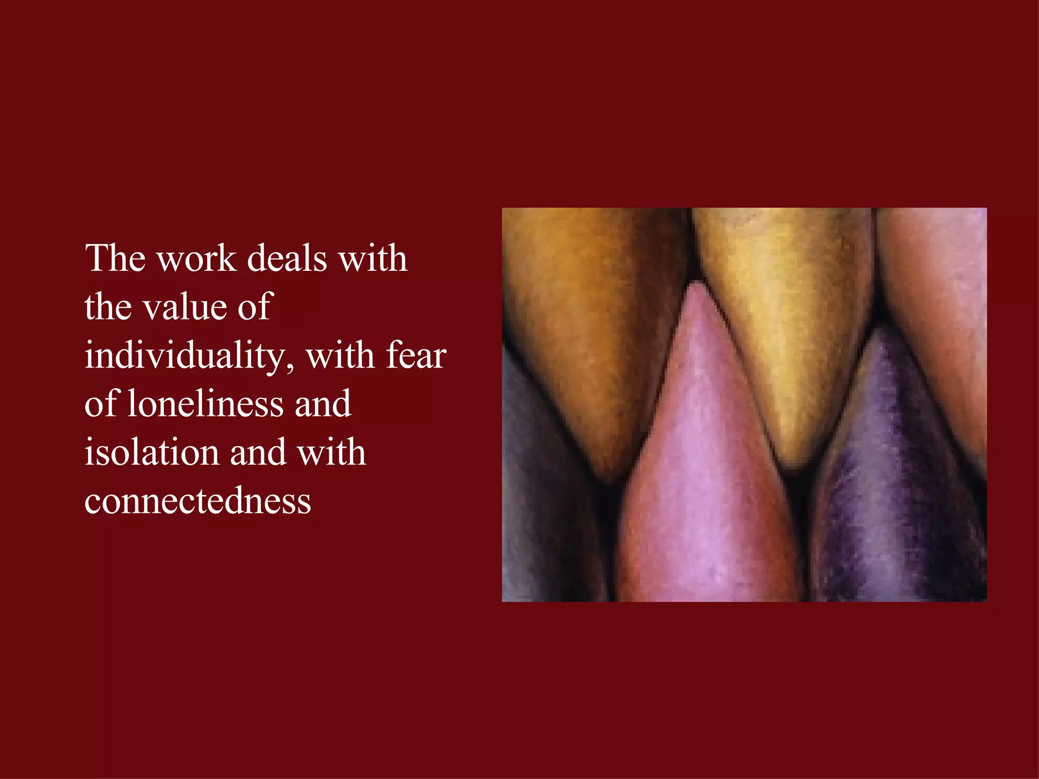 The work deals with the value of  individuality, with fear of loneliness and isolation and with connectedness 