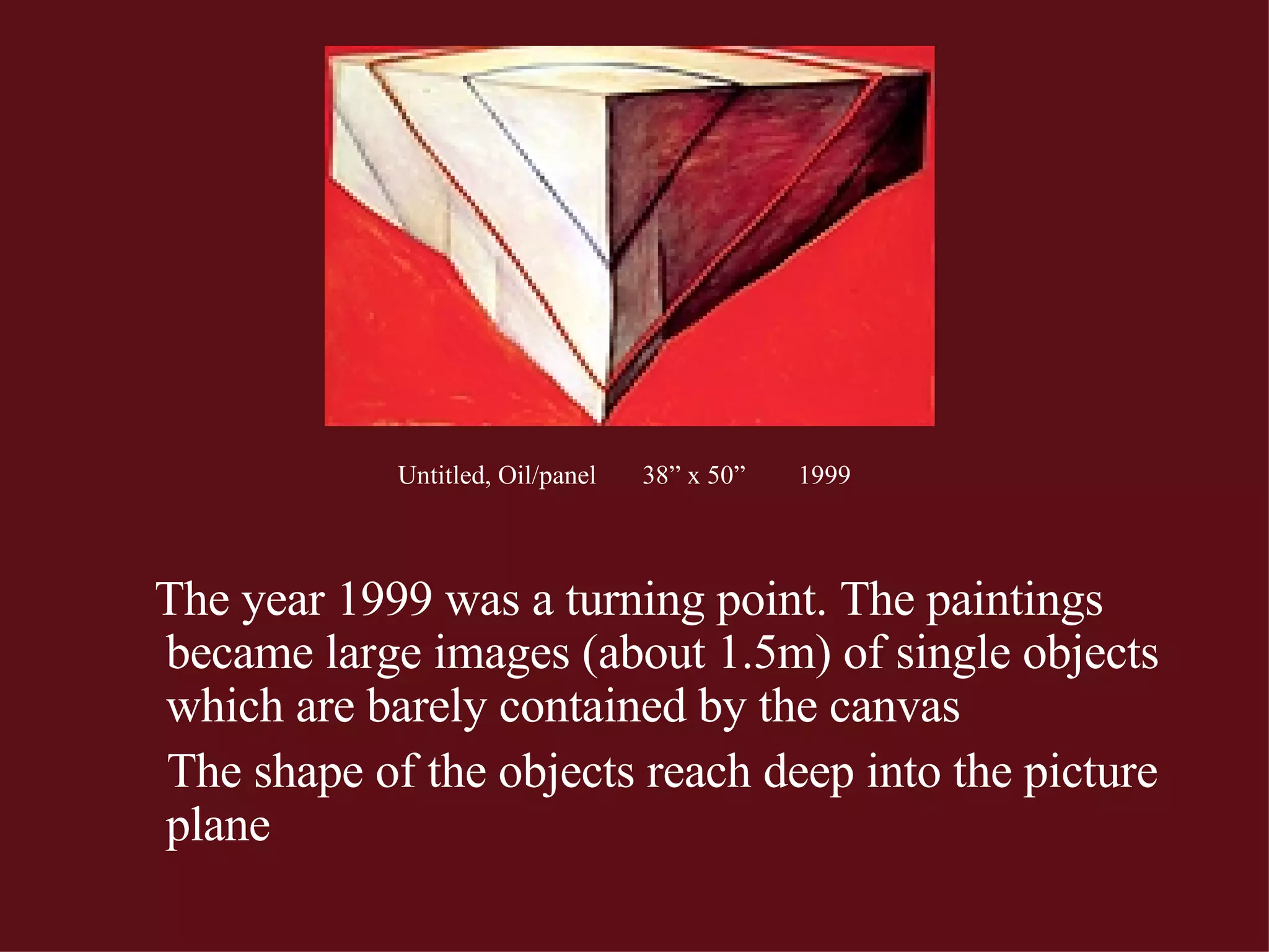 Untitled, Oil/panel  38” x 50”  1999   The year 1999 was a turning point. The paintings became large images (about 1.5m) of single objects which are barely contained by the canvas The shape of the objects reach deep into the picture plane 
