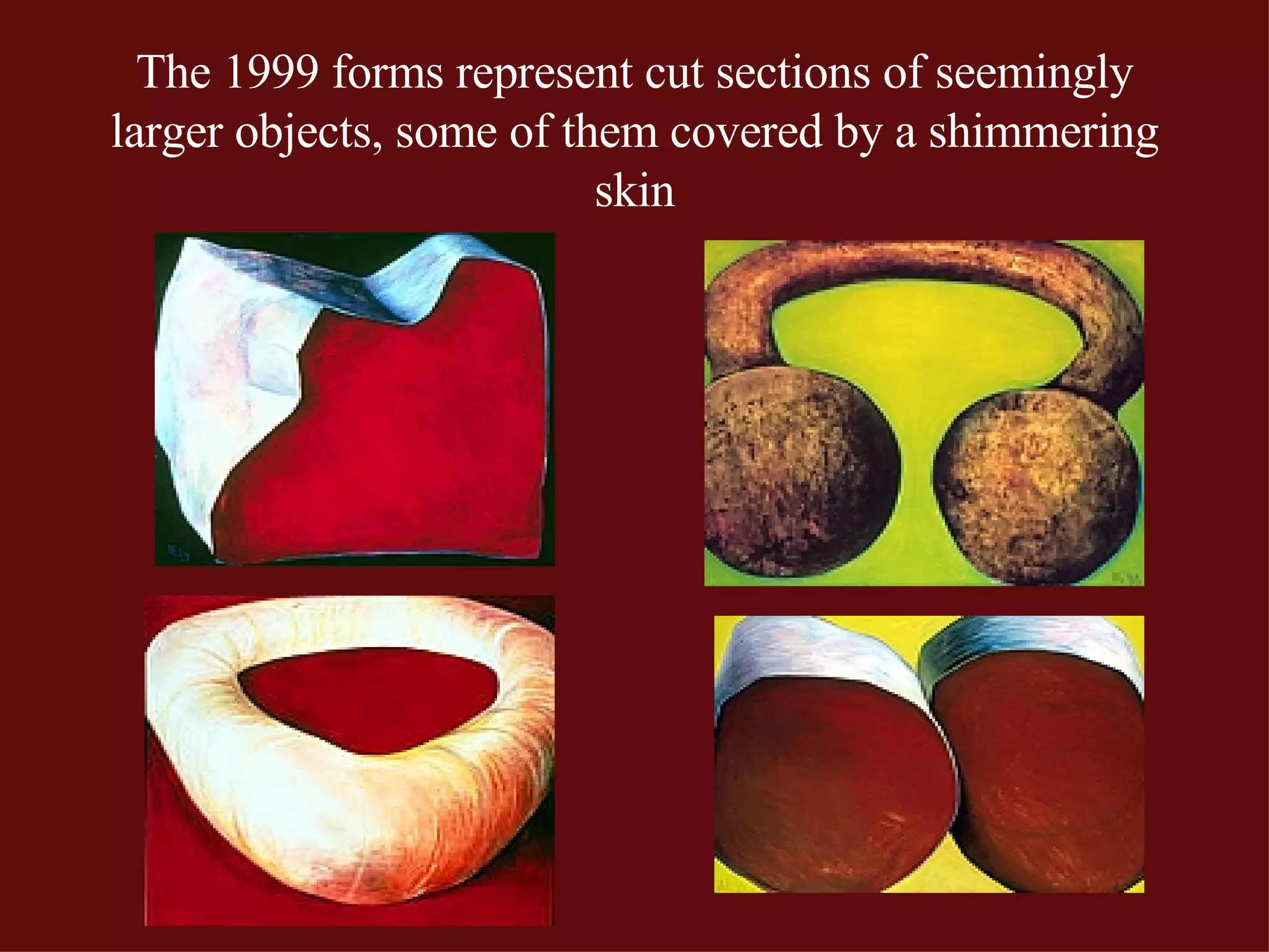The 1999 forms represent cut sections of seemingly larger objects, some of them covered by a shimmering skin 
