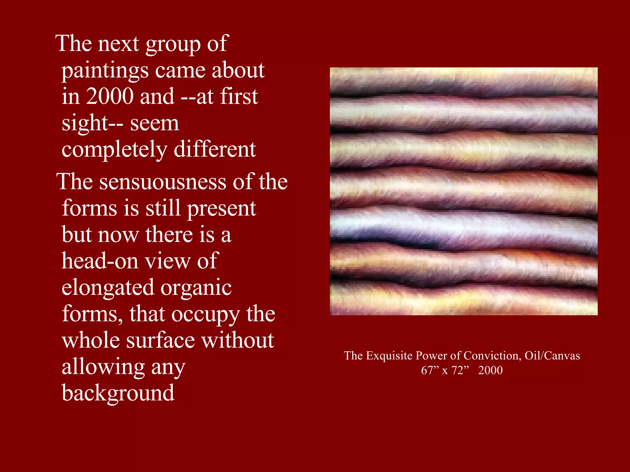 The Exquisite Power of Conviction, Oil/Canvas 67” x 72”  2000 The next group of paintings came about in 2000 and --at first sight-- seem completely different  The sensuousness of the forms is still present but now there is a head-on view of elongated organic forms, that occupy the whole surface without allowing any background 
