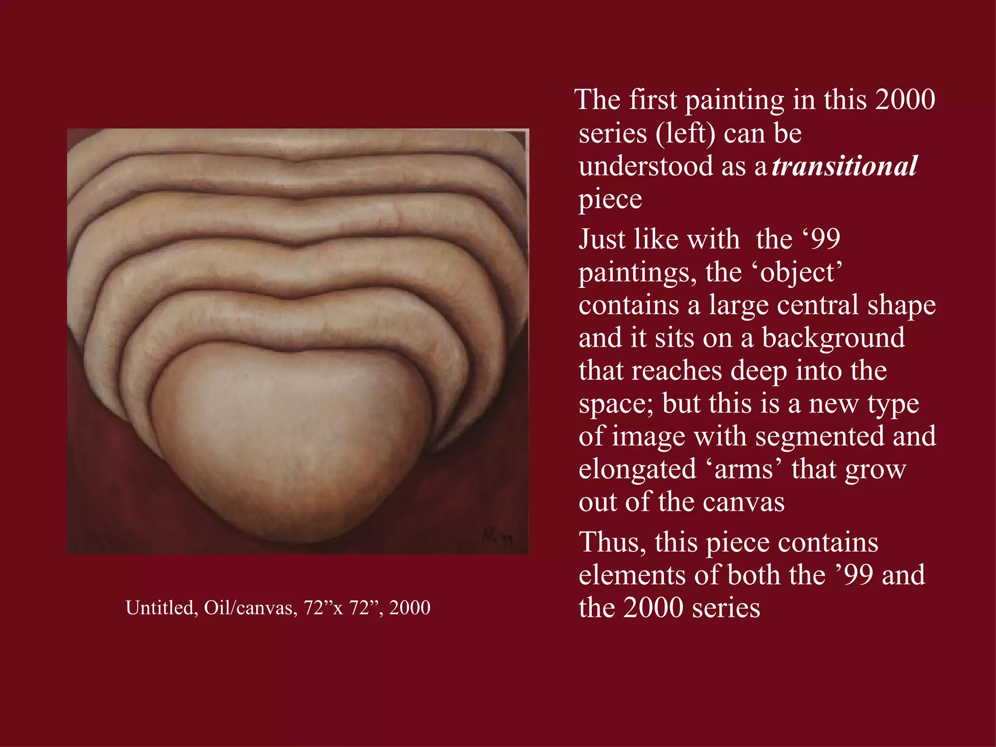 Untitled, Oil/canvas, 72”x 72”, 2000 The first painting in this 2000 series (left) can be understood as a  transitional  piece Just like with  the ‘99 paintings, the ‘object’ contains a large central shape and it sits on a background that reaches deep into the space; but this is a new type of image with segmented and elongated ‘arms’ that grow out of the canvas Thus, this piece contains elements of both the ’99 and the 2000 series 