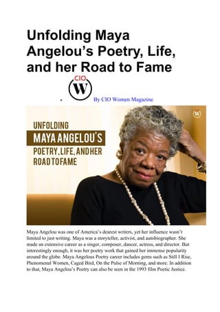 Unfolding Maya
Angelou’s Poetry, Life,
and her Road to Fame
 By CIO Women Magazine
Maya Angelou was one of America’s dearest writers, yet her influence wasn’t
limited to just writing. Maya was a storyteller, activist, and autobiographer. She
made an extensive career as a singer, composer, dancer, actress, and director. But
interestingly enough, it was her poetry work that gained her immense popularity
around the globe. Maya Angelous Poetry career includes gems such as Still I Rise,
Phenomenal Women, Caged Bird, On the Pulse of Morning, and more. In addition
to that, Maya Angelou’s Poetry can also be seen in the 1993 film Poetic Justice.
 