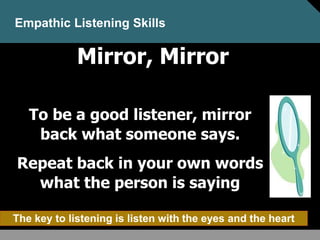 Mirror, Mirror
To be a good listener, mirror
back what someone says.
Repeat back in your own words
what the person is saying
Empathic Listening Skills
The key to listening is listen with the eyes and the heart
 