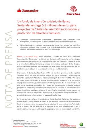 NOTADEPRENSA
Comunicación Externa.
Ciudad Grupo Santander Edificio Arrecife Pl. 2
28660 Boadilla del Monte (Madrid) Telf.: 34 91 289 52 11
email:comunicacion@gruposantander.com
www.santander.com - Twitter: @bancosantander
Un fondo de inversión solidario de Banco
Santander entrega 5,1 millones de euros para
proyectos de Cáritas de inserción socio-laboral y
protección de derechos humanos
 “Santander Responsabilidad Conservador”, gestionado por Santander Asset
Management, se constituyó en 2003 con un fin solidario y socialmente responsable.
 Cáritas destinará esta cantidad a programas de formación y empleo, de atención a
necesidades básicas e inserción de personas inmigrantes en España, y a la protección de
derechos humanos en la Republica Democrática del Congo.
Madrid, 7 de marzo 2016. Banco Santander, a través del fondo Ético “Santander
Responsabilidad Conservador” gestionado por Santander AM España, ha hecho entrega a
Cáritas Española de una partida de 5,1 millones de euros que contribuirá a apoyar el acceso
a la alimentación básica, formación y empleo, e inserción y protección de los derechos
humanos entre los colectivos más desfavorecidos. Es el mayor importe conseguido por una
entidad financiera a través de un fondo de inversión con finalidad solidaria.
El presidente de Cáritas Española, Rafael del Río y el secretario general de Cáritas Española,
Sebastian Mora, así como el director general de Banco Santander y responsable de
Santander España, Rami Aboukhair y el consejero delegado de Santander AM España, Lázaro
de Lázaro, celebraron hoy en la sede de Santander España un evento en el que se hizo
entrega de esta cantidad, que Cáritas destinará a tres proyectos, dos de ellos en España y el
otro en la República Democrática del Congo. Los dos proyectos en España serán un
programa de formación y empleo dirigido a colectivos en situación de vulnerabilidad o de
riesgo de exclusión social y un programa de atención a las necesidades básicas y apoyo a la
inserción de personas inmigrantes, mientras que el proyecto del Congo contribuirá a la
protección de los derechos humanos en la población de Sur Kivu.
En el acto de esta mañana, el Presidente de Cáritas Española, Rafael del Río resaltó, de
manera especial y muy positiva, el hecho de que iniciativas como las que representan este
fondo se consoliden como ejemplos de buenas prácticas de ahorro e inversión, “orientadas
hacia la defensa de los derechos y la dignidad de los más desfavorecidos, y en la
construcción de una nueva realidad, donde las personas estén en el centro de la economía”.
 