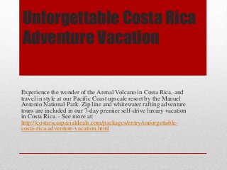Unforgettable Costa Rica
Adventure Vacation

Experience the wonder of the Arenal Volcano in Costa Rica, and
travel in style at our Pacific Coast upscale resort by the Manuel
Antonio National Park. Zip line and whitewater rafting adventure
tours are included in our 7-day premier self-drive luxury vacation
in Costa Rica. - See more at:
http://costaricaspecialdeals.com/packages/entry/unforgettablecosta-rica-adventure-vacation.html

 