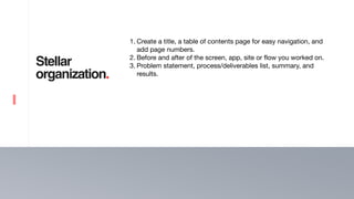 12
Stellar
organization.
1. Create a title, a table of contents page for easy navigation, and
add page numbers.

2. Before and after of the screen, app, site or flow you worked on.

3. Problem statement, process/deliverables list, summary, and
results.
 