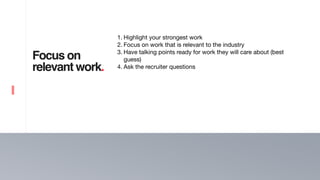 16
Focus on
relevant work.
1. Highlight your strongest work 

2. Focus on work that is relevant to the industry 

3. Have talking points ready for work they will care about (best
guess)

4. Ask the recruiter questions
 
