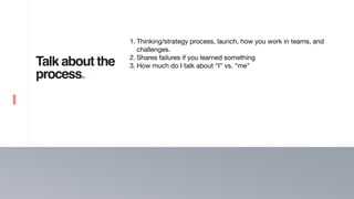 17
Talk about the
process.
1. Thinking/strategy process, launch, how you work in teams, and
challenges. 

2. Shares failures if you learned something

3. How much do I talk about “I” vs. “me”
 