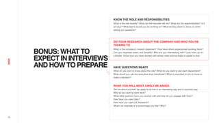 18
BONUS:WHATTO
EXPECTININTERVIEWS
ANDHOWTOPREPARE
KNOW THE ROLE AND RESPONSIBILITIES
What is the role exactly? What can the recruiter tell me? What are the responsibilities? Is it
all clear? What teams would you be working on? What do they seem to focus on when
asking you questions?
DO YOUR RESEARCH ABOUT THE COMPANY AND WHO YOU’RE
TALKING TO
What is the company’s mission statement? How have others experienced working there?
Can you negotiate salary and benefits? Who are you interviewing with? Look them up on
LinkedIn. Know how you have worked with similar roles and be ready to speak to that.
HAVE QUESTIONS READY
What do you want to know about the role? What do you want to ask each department?
What would you ask the executive level individuals? What is important to you to know to
make a decision?
WHAT YOU WILL MOST LIKELY BE ASKED
Tell me about yourself, be ready to do this in an interesting way and in succinct way.
Why do you want to work here?
What other partners have you worked with and how do you engage with them?
How have you used data?
How have you used UX Research?
What’s an example of a product/app you like? Why?
 