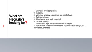 4
What are
Recruiters
looking for?
Score the interview
1. Enterprise-level companies

2. Versatility 

3. Marketing strategy experience is a nice to have

4. CMS experience 

5. Attention to detail and organized

6. Fairly tech savvy

7. Familiar with agile and waterfall methodologies

8. Worked with cross functional teams including visual design, UX ,
developers, analytics

 