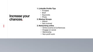 5
Increase your
chances.
1. LinkedIn Profile Tips
• Findable

• Brief

• Keywords 

• Photo 

2. Meetup Groups
• Attend

• Get involved 

3. Networking online
• Online events & Conferences 

• Engage on social

• Mentorship

• Non-profit work
 