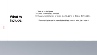 8
What to
include:
1. Your work samples

2. Links, summaries, process

3. Images, screenshots of excel sheets, parts of decks, deliverables  
* Keep artifacts and screenshots of before and after the project
 