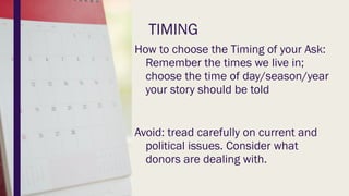 TIMING
How to choose the Timing of your Ask:
Remember the times we live in;
choose the time of day/season/year
your story should be told
Avoid: tread carefully on current and
political issues. Consider what
donors are dealing with.
 