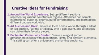 Creative Ideas for Fundraising
1. Around the World Experience: Set up different sections
representing various countries or regions. Attendees can sample
international cuisines, enjoy cultural performances, and learn about
different causes worldwide.
2. Art Auction and Gala: Showcase local artists' works through a silent
or live auction. Pair the art display with a gala event, and attendees
can bid on their favorite pieces.
3. Enchanted Community Garden: Create a magical garden
atmosphere indoors with decorations, lights, and different elements.
This setting can offer a unique and enchanting ambiance.
 