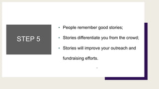 STEP 5
• People remember good stories;
• Stories differentiate you from the crowd;
• Stories will improve your outreach and
fundraising efforts.
.
 