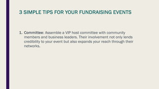 3 SIMPLE TIPS FOR YOUR FUNDRAISING EVENTS
1. Committee: Assemble a VIP host committee with community
members and business leaders. Their involvement not only lends
credibility to your event but also expands your reach through their
networks.
 