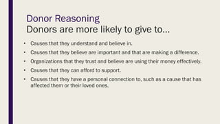 Donor Reasoning
Donors are more likely to give to…
• Causes that they understand and believe in.
• Causes that they believe are important and that are making a difference.
• Organizations that they trust and believe are using their money effectively.
• Causes that they can afford to support.
• Causes that they have a personal connection to, such as a cause that has
affected them or their loved ones.
 