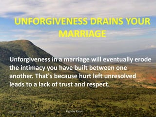 UNFORGIVENESS DRAINS YOUR
MARRIAGE
Unforgiveness in a marriage will eventually erode
the intimacy you have built between one
another. That's because hurt left unresolved
leads to a lack of trust and respect.
Kigume KaruriWednesday, July 29, 2020 1
 