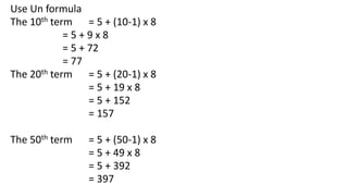 Use Un formula
The 10th term = 5 + (10-1) x 8
= 5 + 9 x 8
= 5 + 72
= 77
The 20th term = 5 + (20-1) x 8
= 5 + 19 x 8
= 5 + ...
