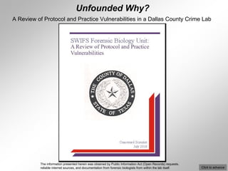 Unfounded Why?
A Review of Protocol and Practice Vulnerabilities in a Dallas County Crime Lab




           The information presented herein was obtained by Public Information Act (Open Records) requests,
           reliable internet sources, and documentation from forensic biologists from within the lab itself.   Click to advance
 
