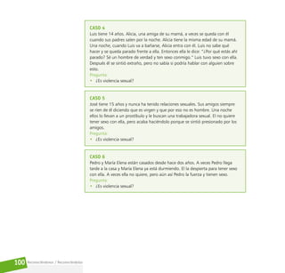 Reconociéndonos / Reconociéndolos
100
CASO 4
Luis tiene 14 años. Alicia, una amiga de su mamá, a veces se queda con él
cuando sus padres salen por la noche. Alicia tiene la misma edad de su mamá.
Una noche, cuando Luis va a bañarse, Alicia entra con él. Luis no sabe qué
hacer y se queda parado frente a ella. Entonces ella le dice: “¿Por qué estás ahí
parado? Sé un hombre de verdad y ten sexo conmigo.” Luis tuvo sexo con ella.
Después él se sintió extraño, pero no sabía si podría hablar con alguien sobre
esto.
Pregunta:
• ¿Es violencia sexual?
CASO 5
José tiene 15 años y nunca ha tenido relaciones sexuales. Sus amigos siempre
se ríen de él diciendo que es virgen y que por eso no es hombre. Una noche
ellos lo llevan a un prostíbulo y le buscan una trabajadora sexual. El no quiere
tener sexo con ella, pero acaba haciéndolo porque se sintió presionado por los
amigos.
Pregunta:
• ¿Es violencia sexual?
CASO 6
Pedro y María Elena están casados desde hace dos años. A veces Pedro llega
tarde a la casa y María Elena ya está durmiendo. El la despierta para tener sexo
con ella. A veces ella no quiere, pero aún así Pedro la fuerza y tienen sexo.
Pregunta:
• ¿Es violencia sexual?
 