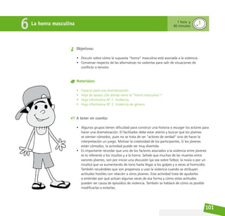 101
La honra masculina
6 1 hora y
40 minutos
Objetivos:
• Discutir sobre cómo la supuesta “honra” masculina está asociada a la violencia.
• Conversar respecto de las alternativas no violentas para salir de situaciones de
conflicto o tensión.
Materiales:
• Espacio para una dramatización.
• Hoja de apoyo ¿De dónde viene la “honra masculina”?
• Hoja informativa Nº 1. Violencia.
• Hoja informativa Nº 2. Violencia de género.
A tener en cuenta:
• Algunos grupos tienen dificultad para construir una historia o escoger los actores para
hacer una dramatización. El facilitador debe estar atento y buscar que los jóvenes
se sientan cómodos, pues no se trata de ser “actores de verdad” sino de hacer la
interpretación un juego. Motivar la creatividad de los participantes, Si los jóvenes
están cómodos, la actividad puede ser muy divertida.
• Es importante recordar que uno de los factores asociados a la violencia entre jóvenes
es lo referente a los insultos y a la honra. Señale que muchas de las muertes entre
varones jóvenes, son por iniciar una discusión (ya sea sobre fútbol, la novia o por un
insulto) que va aumentando de tono hasta llegar a los golpes y a veces al homicidio.
También recuérdeles que son propensos a usar la violencia cuando se atribuyen
actitudes hostiles con relación a otros jóvenes. Esta actividad trata de ayudarles
a entender por qué actúan algunas veces de esa forma y cómo estas actitudes
pueden ser causa de episodios de violencia. También se hablará de cómo es posible
modificarlas o evitarlas.
 