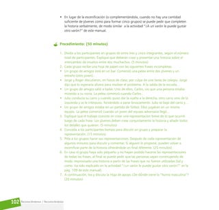 Reconociéndonos / Reconociéndolos
102
• En lugar de la escenificación (o complementándola, cuando no hay una cantidad
suficiente de jóvenes como para formar cinco grupos) se puede pedir que completen
la historia verbalmente, de modo similar a la actividad “¿A un varón le puede gustar
otro varón?” de este manual.
Procedimiento: (50 minutos)
1. Divida a los participantes en grupos de entre tres y cinco integrantes, según el número
total de participantes. Explique que deberán crear y presentar una historia sobre el
intercambio de insultos entre dos muchachos. (5 minutos)
2. Cada grupo recibe una hoja de papel con las siguientes frases incompletas:
• Un grupo de amigos está en un bar. Comenzó una pelea entre dos jóvenes y un
extraño (otro joven)…
• Jorge y Roger discutieron, en horas de clase, por culpa de una tarea de colegio. Jorge
dijo que lo esperaría afuera para resolver el problema. A la salida de la escuela…
• Un grupo de amigos salió a bailar. Uno de ellos, Carlos, vio que una persona estaba
mirando a su novia. La pelea comenzó cuando Carlos…
• Julio conducía su carro y cuando quiso dar la vuelta a la derecha, otro carro vino de la
izquierda y se le interpuso, forzándolo a parar bruscamente. Julio se bajó del carro y…
• Un grupo de amigos estaba en un partido de fútbol. Ellos jugaban en un mismo
equipo. La pelea comenzó cuando un joven del equipo adversario llegó…
3. Explique que el trabajo consiste en crear una representación breve de lo que ocurrió
luego de cada frase. Los jóvenes deben crear conjuntamente la historia y añadir todos
los detalles que quieran. (5 minutos)
4. Conceda a los participantes tiempo para discutir en grupo y preparar la
representación. (15 minutos)
5. Pida a los grupos hacer sus representaciones. Después de cada representación dé
algunos minutos para discutir y comentar. Si alguien lo propone, pueden volver a
escenificar parte de la historia ofreciéndole un final diferente. (25 minutos)
6. En caso el grupo haya sido pequeño y no hayan podido hacerse las representaciones
de todas las frases, al final se puede pedir que las personas vayan construyendo de
modo improvisado una historia a partir de las frases que no fueron utilizadas (tal y
como ha sido explicado en la actividad “¿un varón le puede gustar otro varón?” en la
pág. 109 de este manual).
7. A continuación, lea y discuta la Hoja de apoyo ¿De dónde viene la “honra masculina”?
(20 minutos)
 