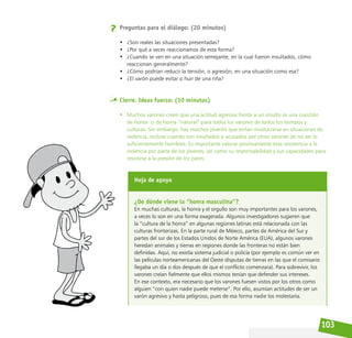 103
Preguntas para el diálogo: (20 minutos)
• ¿Son reales las situaciones presentadas?
• ¿Por qué a veces reaccionamos de esta forma?
• ¿Cuando se ven en una situación semejante, en la cual fueron insultados, cómo
reaccionan generalmente?
• ¿Cómo podrían reducir la tensión, o agresión, en una situación como esa?
• ¿El varón puede evitar o huir de una riña?
Cierre. Ideas fuerza: (10 minutos)
• Muchos varones creen que una actitud agresiva frente a un insulto es una cuestión
de honor o de honra “natural” para todos los varones de todos los tiempos y
culturas. Sin embargo, hay muchos jóvenes que evitan involucrarse en situaciones de
violencia, incluso cuando son insultados o acusados por otros varones de no ser lo
suficientemente hombres. Es importante valorar positivamente esta resistencia a la
violencia por parte de los jóvenes, así como su responsabilidad y sus capacidades para
resistirse a la presión de los pares.
Hoja de apoyo
¿De dónde viene la “honra masculina”?
En muchas culturas, la honra y el orgullo son muy importantes para los varones,
a veces lo son en una forma exagerada. Algunos investigadores sugieren que
la “cultura de la honra” en algunas regiones latinas está relacionada con las
culturas fronterizas. En la parte rural de México, partes de América del Sur y
partes del sur de los Estados Unidos de Norte América (EUA), algunos varones
heredan animales y tierras en regiones donde las fronteras no están bien
definidas. Aquí, no existía sistema judicial o policía (por ejemplo es común ver en
las películas norteamericanas del Oeste disputas de tierras en las que el comisario
llegaba un día o dos después de que el conflicto comenzara). Para sobrevivir, los
varones creían fielmente que ellos mismos tenían que defender sus intereses.
En ese contexto, era necesario que los varones fuesen vistos por los otros como
alguien “con quien nadie puede meterse”. Por ello, asumían actitudes de ser un
varón agresivo y hasta peligroso, pues de esa forma nadie los molestaría.
 