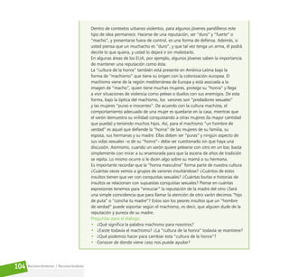 Reconociéndonos / Reconociéndolos
104
Dentro de contextos urbanos violentos, para algunos jóvenes pandilleros este
tipo de idea permanece. Hacerse de una reputación, ser “duro” y “fuerte” o
“macho”, y presentarse fuera de control, es una forma de defensa. Además, si
usted piensa que un muchacho es “duro”, y que tal vez tenga un arma, él podrá
decirle lo que quiera, y usted lo dejará ir sin molestarlo.
En algunas áreas de los EUA, por ejemplo, algunos jóvenes saben la importancia
de mantener una reputación como ésta.
La “cultura de la honra” también está presente en América Latina bajo la
forma de “machismo” que tiene su origen con la colonización europea. El
machismo viene de la región mediterránea de Europa y está asociada a la
imagen de “macho”, quien tiene muchas mujeres, protege su “honra” y llega
a vivir situaciones de violencia como peleas o duelos con sus enemigos. De esta
forma, bajo la óptica del machismo, los varones son “predadores sexuales”
y las mujeres “puras e inocentes”. De acuerdo con la cultura machista, el
comportamiento adecuado de una mujer es quedarse en la casa, mientras que
el varón demuestra su virilidad conquistando a otras mujeres (la mayor cantidad
que pueda) y teniendo muchos hijos. Así, para el machismo “un hombre de
verdad” es aquel que defiende la “honra” de las mujeres de su familia, su
esposa, sus hermanas y su madre. Ellas deben ser “puras” y ningún aspecto de
sus vidas sexuales –o de su “honra”– debe ser cuestionado sin que haya una
discusión. Asimismo, cuando un varón quiere pelearse con otro en un bar, basta
simplemente con mirar a su enamorada para que la escena de años de tradición
se repita. Lo mismo ocurre si le dicen algo sobre su mamá o su hermana.
Es importante recordar que la “honra masculina” forma parte de nuestra cultura
¿Cuántas veces vemos a grupos de varones insultándose? ¿Cuántos de estos
insultos tienen que ver con conquistas sexuales? ¿Cuántas burlas e historias de
insultos se relacionan con supuestas conquistas sexuales? Piense en cuántas
expresiones tenemos para “ensuciar” la reputación de la madre del otro ¿Será
una simple coincidencia que para llamar la atención de otro varón decimos “hijo
de puta” o “concha tu madre”? Estos son los peores insultos que un “hombre
de verdad” puede soportar según el machismo, es decir, que alguien dude de la
reputación y pureza de su madre.
Preguntas para el diálogo:
• ¿Qué significa la palabra machismo para nosotros?
• ¿Existe todavía el machismo? ¿La “cultura de la honra” todavía se mantiene?
• ¿Qué podemos hacer para cambiar esta ”cultura de la honra”?
• Conocer de donde viene ¿eso nos puede ayudar?
 