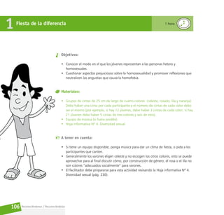 Reconociéndonos / Reconociéndolos
106
Fiesta de la diferencia
1 1 hora
Objetivos:
• Conocer el modo en el que los jóvenes representan a las personas hetero y
homosexuales.
• Cuestionar aspectos prejuiciosos sobre la homosexualidad y promover reflexiones que
neutralicen las angustias que causa la homofobia.
Materiales:
• Grupos de cintas de 25 cm de largo de cuatro colores  (celeste, rosado, lila y naranja).
Debe haber una cinta por cada participante y el número de cintas de cada color debe
ser el mismo (por ejemplo, si hay 12 jóvenes, debe haber 3 cintas de cada color; si hay
21 jóvenes debe haber 5 cintas de tres colores y seis de otro).
• Equipo de música (si fuera posible).
• Hoja informativa Nº 4. Diversidad sexual.
A tener en cuenta:
• Si tiene un equipo disponible, ponga música para dar un clima de fiesta, o pida a los
participantes que canten.
• Generalmente los varones eligen celeste y no escogen los otros colores, esto se puede
aprovechar para al final discutir cómo, por construcción de género, el rosa o el lila no
son colores “adecuados socialmente” para varones.
• El facilitador debe prepararse para esta actividad revisando la Hoja informativa Nº 4.
Diversidad sexual (pág. 230).
 