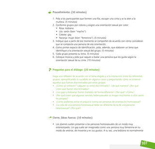 107
Procedimiento: (30 minutos)
1. Pida a los participantes que formen una fila, escojan una cinta y se la aten a la
muñeca. (5 minutos)
2. Conforme grupos por colores y asigne una orientación sexual por color:
• Rosa: lesbiana.
• Lila: varón (bien “macho”).
• Celeste: gay.
• Naranja: mujer (bien “femenina”). (5 minutos)
3. Indique que a partir de ese momento se comporten de acuerdo con cómo consideran
que se comporta una persona de esa orientación.
4. Como primer espacio de identificación, pida, además, que elaboren un lema que
identifique a la orientación sexual del grupo. (5 minutos)
5. Cada grupo presenta su lema. (5 minutos)
6. Coloque música y pida que saquen a bailar una persona que les guste según la
orientación sexual de su cinta. (10 minutos)
Preguntas para el diálogo: (20 minutos)
Haga una reflexión de acuerdo con el lema elegido y a la interacción entre los diferentes
grupos, ejemplificando lo sucedido en algunos casos y preguntando cómo se sintieron
aquellos que fueron discriminados por otros grupos.
• ¿Cómo se sintieron? ¿alguien se sintió discriminado?, ¿de qué manera? ¿Por qué
creen que fueron discriminados?
• ¿Los gays y lesbianas fueron tratados de forma diferente? ¿Por qué? ¿Cómo?
• ¿Por qué creen que algunos varones heterosexuales se enojan muchísimo si otro varón
les piropea?
• ¿Cómo podemos evitar el prejuicio contra las personas de orientación homosexual?
• ¿La vida de una persona homosexual debe ser diferente de la de una persona
heterosexual? ¿Por qué?
Cierre. Ideas fuerza: (10 minutos)
• Los jóvenes suelen presentar a las personas homosexuales de un modo muy
estereotipado. Un gay suele ser imaginado como una persona muy femenina en su
modo de vestirse, de moverse y en sus gustos. A su vez, una lesbiana es normalmente
 
