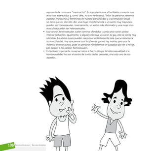 Reconociéndonos / Reconociéndolos
108
representada como una “marimacho”. Es importante que el facilitador comente que
estos son estereotipos y, como tales, no son verdaderos. Todas las personas tenemos
aspectos masculinos y femeninos en nuestra personalidad y la orientación sexual
no tiene que ver con ello. Así, una mujer muy femenina o un varón muy masculino
pueden ser homosexuales. Inversamente, un varón más afeminado y una mujer más
masculina pueden ser heterosexuales.
• Los varones heterosexuales suelen sentirse ofendidos cuando otro varón parece
intentar seducirlos. Igualmente, si alguien cree que un varón es gay, este se siente muy
ofendido. En ambos casos pueden reaccionar violentamente para que se reconozca
su masculinidad. Hay que pensar con los jóvenes que no hay motivo para usar la
violencia en estos casos, pues las personas no debemos ser juzgadas por ser o no ser,
por parecer o no parecer homosexuales.
• Es también importante conversar sobre el hecho de que la heterosexualidad o la
homosexualidad no son el centro de la vida de las personas, sino solo uno de sus
aspectos.
 