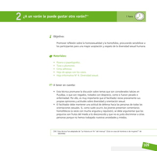 109
Objetivo:
Promover reflexión sobre la homosexualidad y la homofobia, procurando sensibilizar a
los participantes para una mayor aceptación y respeto de la diversidad sexual humana.
Materiales:
• Pizarra o papelógrafos.
• Tizas o plumones.
• Cinta adhesiva.
• Hoja de apoyo con los casos.
• Hoja informativa Nº 4. Diversidad sexual.
A tener en cuenta:
• Esta técnica promueve la discusión sobre temas que son considerados tabúes en
Pucallpa, o que son negados, tratados con desprecio, como si fueran pecado o
enfermedad. Por ello, es muy importante que el facilitador revise previamente sus
propias opiniones y actitudes sobre diversidad y orientación sexual.
• El facilitador debe mantener una actitud de defensa hacia las personas de todas las
orientaciones sexuales. Si, como suele ocurrir, los jóvenes presentan comentarios
homofóbicos (a veces con mucha angustia y repulsión), se debe argumentar que los
prejuicios son frutos del miedo a lo desconocido y que no es justo discriminar a otras
personas porque no hemos trabajado nuestras ansiedades y miedos.
¿A un varón le puede gustar otro varón?34
2 1 hora
[34] Esta técnica fue adaptada de “La historia sin fin” del manual “¿Esto es cosa de hombres o de mujeres?” de
MEXFAM.
 