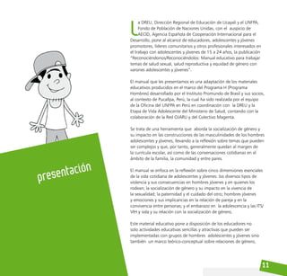 11
L
a DREU, Dirección Regional de Educación de Ucayali y el UNFPA,
Fondo de Población de Naciones Unidas, con el auspicio de
AECID, Agencia Española de Cooperación Internacional para el
Desarrollo, pone al alcance de educadores, adolescentes y jóvenes
promotores, líderes comunitarios y otros profesionales interesados en
el trabajo con adolescentes y jóvenes de 15 a 24 años, la publicación
“Reconociéndonos/Reconociéndolos: Manual educativo para trabajar
temas de salud sexual, salud reproductiva y equidad de género con
varones adolescentes y jóvenes”.
El manual que les presentamos es una adaptación de los materiales
educativos producidos en el marco del Programa H (Programa
Hombres) desarrollado por el Instituto Promundo de Brasil y sus socios,
al contexto de Pucallpa, Perú, la cual ha sido realizada por el equipo
de la Oficina del UNFPA en Perú en coordinación con la DREU y la
Etapa de Vida Adolescente del Ministerio de Salud, contando con la
colaboración de la Red OJARU y del Colectivo Magenta.
Se trata de una herramienta que aborda la socialización de género y
su impacto en las construcciones de las masculinidades de los hombres
adolescentes y jóvenes, llevando a la reflexión sobre temas que pueden
ser complejos y que, por tanto, generalmente quedan al margen de
la currícula escolar, así como de las conversaciones cotidianas en el
ámbito de la familia, la comunidad y entre pares.
El manual se enfoca en la reflexión sobre cinco dimensiones esenciales
de la vida cotidiana de adolescentes y jóvenes: los diversos tipos de
violencia y sus consecuencias en hombres jóvenes y en quienes los
rodean; la socialización de género y su impacto en la vivencia de
la sexualidad; la paternidad y el cuidado del otro; hombres jóvenes
y emociones y sus implicancias en la relación de pareja y en la
convivencia entre personas; y el embarazo en la adolescencia y las ITS/
VIH y sida y su relación con la socialización de género.
Este material educativo pone a disposición de los educadores no
solo actividades educativas sencillas y atractivas que pueden ser
implementadas con grupos de hombres adolescentes y jóvenes sino
también un marco teórico-conceptual sobre relaciones de género,
presentación
 