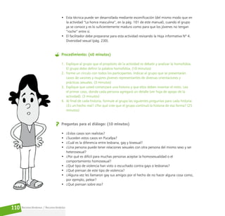 Reconociéndonos / Reconociéndolos
110
• Esta técnica puede ser desarrollada mediante escenificación (del mismo modo que en
la actividad “La honra masculina”, en la pág. 101 de este manual), cuando el grupo
ya se conoce y es lo suficientemente maduro como para que los jóvenes no tengan
“roche” entre sí.
• El facilitador debe prepararse para esta actividad revisando la Hoja informativa Nº 4.
Diversidad sexual (pág. 230).
Procedimiento: (40 minutos)
1. Explique al grupo que el propósito de la actividad es debatir y analizar la homofobia.
El grupo debe definir la palabra homofobia. (10 minutos)
2. Forme un círculo con todos los participantes. Indicar al grupo que se presentarán
casos de varones y mujeres jóvenes representantes de diversas orientaciones y
prácticas sexuales. (3 minutos)
3. Explique que usted comenzará una historia y que ellos deben inventar el resto. Lea
el primer caso, donde cada persona agregará un detalle (ver hoja de apoyo de la
actividad). (3 minutos)
4. Al final de cada historia, formule al grupo las siguientes preguntas para cada historia:
¿Es un hecho real? ¿Por qué cree que el grupo continuó la historia de esa forma? (25
minutos)
Preguntas para el diálogo: (10 minutos)
• ¿Estos casos son realistas?
• ¿Suceden estos casos en Pucallpa?
• ¿Cuál es la diferencia entre lesbiana, gay y bisexual?
• ¿Una persona puede tener relaciones sexuales con otra persona del mismo sexo y ser
heterosexual?
• ¿Por qué es difícil para muchas personas aceptar la homosexualidad o el
comportamiento homosexual?
• ¿Qué tipo de violencia han visto o escuchado contra gays o lesbianas?
• ¿Qué piensan de este tipo de violencia?
• ¿Alguna vez les llamaron gay sus amigos por el hecho de no hacer alguna cosa como,
por ejemplo, pelear?
• ¿Qué piensan sobre eso?
 