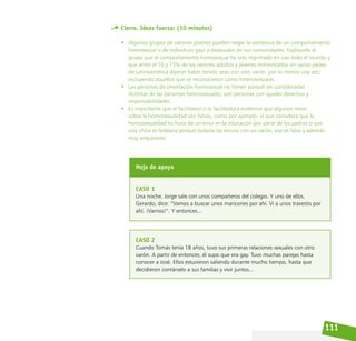 111
Cierre. Ideas fuerza: (10 minutos)
• Algunos grupos de varones jóvenes pueden negar la existencia de un comportamiento
homosexual o de individuos gays o bisexuales en sus comunidades. Explíquele al
grupo que el comportamiento homosexual ha sido registrado en casi todo el mundo y
que entre el 10 y 15% de los varones adultos y jóvenes entrevistados en varios países
de Latinoamérica dijeron haber tenido sexo con otro varón, por lo menos una vez;
incluyendo aquellos que se reconocieron como heterosexuales.
• Las personas de orientación homosexual no tienen porqué ser consideradas
distintas de las personas heterosexuales, son personas con iguales derechos y
responsabilidades.
• Es importante que el facilitador o la facilitadora evidencie que algunos mitos
sobre la homosexualidad son falsos, como por ejemplo, el que considera que la
homosexualidad es fruto de un error en la educación por parte de los padres o que
una chica es lesbiana porque todavía no estuvo con un varón, eso es falso y además
muy prejuicioso.
Hoja de apoyo
CASO 1
Una noche, Jorge sale con unos compañeros del colegio. Y uno de ellos,
Gerardo, dice: “Vamos a buscar unos maricones por ahí. Vi a unos travestis por
ahí. ¡Vamos!”. Y entonces...
CASO 2
Cuando Tomás tenía 18 años, tuvo sus primeras relaciones sexuales con otro
varón. A partir de entonces, él supo que era gay. Tuvo muchas parejas hasta
conocer a José. Ellos estuvieron saliendo durante mucho tiempo, hasta que
decidieron contárselo a sus familias y vivir juntos...
 