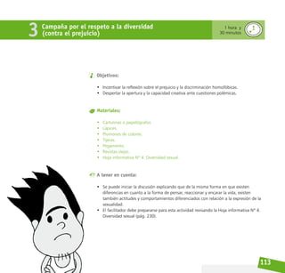 113
Objetivos:
• Incentivar la reflexión sobre el prejuicio y la discriminación homofóbicas.
• Despertar la apertura y la capacidad creativa ante cuestiones polémicas.
Materiales:
• Cartulinas o papelógrafos.
• Lápices.
• Plumones de colores.
• Tijeras.
• Pegamento.
• Revistas viejas.
• Hoja informativa Nº 4. Diversidad sexual.
A tener en cuenta:
• Se puede iniciar la discusión explicando que de la misma forma en que existen
diferencias en cuanto a la forma de pensar, reaccionar y encarar la vida, existen
también actitudes y comportamientos diferenciados con relación a la expresión de la
sexualidad.
• El facilitador debe prepararse para esta actividad revisando la Hoja informativa Nº 4.
Diversidad sexual (pág. 230).
Campaña por el respeto a la diversidad
(contra el prejuicio)
3 1 hora y
30 minutos
 