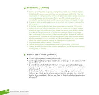 Reconociéndonos / Reconociéndolos
114
Procedimiento: (65 minutos)
1. Divida a los participantes en grupos y explíqueles que cada grupo será una agencia
de publicidad que concursará para hacer una gran campaña publicitaria. Y que los
responsables de la organización promotora de la campaña votarán por las propuestas
creativas elaboradas por las agencias. Plantee que el tema de la campaña es la
necesidad de que las personas se respeten para mejorar la convivencia. (5 minutos)
2. En grupos, deben prepararse y presentar un cartel con una frase y un diseño gráfico.
(20 minutos)
3. Al final del tiempo establecido cada grupo presentará su propuesta. (15 minutos)
4. Después de terminar las presentaciones, llame a un representante de cada grupo y
avíseles de que el cliente dijo que la idea estaba muy extensa y que decidió cambiar
la campaña. El grupo tendrá que reformular su propuesta creativa. No se podrá
hacer una nueva sino que solo se podrá aumentar otra frase al inicio o al final de la
propuesta inicial. Infórmeles de que la nueva campaña debe hablar sobre el respeto
a los homosexuales y sobre la necesidad de acabar con los prejuicios contra quienes
tienen una orientación sexual diferente de la heterosexual. (5 minutos)
5. En grupos deben repensar la idea. (10 minutos)
6. Después los grupos harán otra presentación de sus propuestas. (15 minutos)
7. Cuando terminen, se realizará una votación donde todos podrán elegir el trabajo que
más les guste. (5 minutos)
Preguntas para el diálogo: (10 minutos)
• ¿Cuáles son las diferentes orientaciones sexuales?
• ¿Existe algún tipo de prejuicio con relación a las personas que no son heterosexuales?
¿Cuál? ¿Por qué?
• El cantor brasileño Gilberto Gil afirmó en una entrevista que “nadie está obligado a
que le gusten los homosexuales, pero tienen que respetarlos”. ¿Qué creen ustedes de
esta afirmación?
• El filósofo español Paco Vidarte fue todavía más lejos y dijo que los homosexuales
no tienen que esperar que las personas les respeten, sino que desde ahora tienen el
derecho de no esconderse y vivir una vida digna sin violencia. ¿Qué opinan sobre esta
afirmación?
 