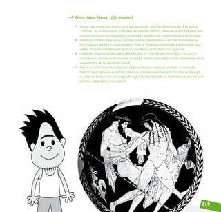 115
Cierre. Ideas fuerza: (15 minutos)
• Aclare que existe una tendencia a pensar que la relación heterosexual es el patrón
“normal” de la sexualidad. Esta idea del sentido común, debe ser analizada para que
las orientaciones homosexuales y bisexuales puedan ser comprendidas y respetadas.
• Polemice sobre la idea de que la masculinidad heterosexual, por ser dominante (y
marcada por adjetivos como virilidad, fuerza, falta de sensibilidad y afectividad, etc.)
relega otras manifestaciones de masculinidad que también son legítimas.
• Comente cómo la polarización entre lo que es considerado masculino y lo que es
considerado femenino en nuestra sociedad, limita y descalifica otras expresiones de la
sexualidad y de la identidad sexual.
• Recurra a la historia de la sexualidad para mostrar cómo es variable, a través del
tiempo, la aceptación o rechazo de otras orientaciones sexuales. En Grecia del siglo
V antes de Cristo o en la Europa del siglo XI, por ejemplo, la homosexualidad era una
práctica aceptada y muy común.
 