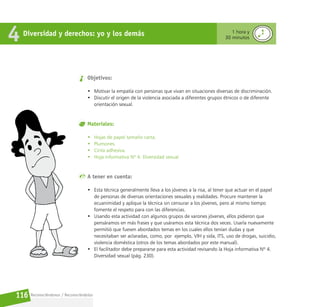 Reconociéndonos / Reconociéndolos
116
Diversidad y derechos: yo y los demás
4 1 hora y
30 minutos
Objetivos:
• Motivar la empatía con personas que vivan en situaciones diversas de discriminación.
• Discutir el origen de la violencia asociada a diferentes grupos étnicos o de diferente
orientación sexual.
Materiales:
• Hojas de papel tamaño carta.
• Plumones.
• Cinta adhesiva.
• Hoja informativa Nº 4. Diversidad sexual.
A tener en cuenta:
• Esta técnica generalmente lleva a los jóvenes a la risa, al tener que actuar en el papel
de personas de diversas orientaciones sexuales y realidades. Procure mantener la
ecuanimidad y aplique la técnica sin censurar a los jóvenes, pero al mismo tiempo
fomente el respeto para con las diferencias.
• Usando esta actividad con algunos grupos de varones jóvenes, ellos pidieron que
pensáramos en más frases y que usáramos esta técnica dos veces. Usarla nuevamente
permitió que fuesen abordados temas en los cuales ellos tenían dudas y que
necesitaban ser aclaradas, como, por ejemplo, VIH y sida, ITS, uso de drogas, suicidio,
violencia doméstica (otros de los temas abordados por este manual).
• El facilitador debe prepararse para esta actividad revisando la Hoja informativa Nº 4.
Diversidad sexual (pág. 230).
 