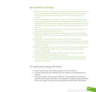 117
Procedimiento: (50 minutos)
1. Antes de que el grupo comience sus actividades, seleccione algunas frases de acuerdo
con la relación propuesta más adelante. Escriba estas frases en una hoja de papel,
seleccione un número suficiente para que alcance a todos los participantes. (2
minutos)
2. Pida a los participantes que se sienten en círculo y cierren los ojos. Explíqueles que
colocará una hoja de papel en sus manos, donde estará escrita una palabra o frase.
Después de recibir el papel, los participantes deberán leer lo que está escrito sin hacer
comentarios y reflexionar sobre lo que ellos harían si estuvieran en esa situación. (10
minutos)
3. Pida a cada uno que tome un pedazo de cinta adhesiva y que pegue el papel en la
parte del frente de sus camisas. (3 minutos)
4. Solicite que todos se levanten y caminen despacio por la sala con el papel pegado,
leyendo las frases de los otros participantes, saludándolos con gestos pero sin hablar.
(5 minutos)
5. Ahora pida a los participantes que se queden en círculo mirándose entre sí.
Explíqueles que cada uno va ser un personaje y que inventará una historia que tenga
que ver con la frase que está en su papel, una historia que hable sobre su condición o
realidad. (10 minutos)
6. Pregunte si hay algún voluntario para comenzar. Entonces, cada uno, aleatoriamente,
o en el orden del círculo, hablará sobre su historia hasta llegar al último de los
presentes. (10 minutos)
7. Una vez que todos hayan relatado su historia, invítelos a regresar a sus lugares,
permaneciendo con el papel pegado en sus camisas.
8. Pida a los participantes que a partir de sus personajes, se hagan preguntas unos a
otros, sobre sus vidas, acerca de su sentir en aquel momento, de sus problemas y
realidades. (10 minutos)
Preguntas para el diálogo: (30 minutos)
• ¿Cómo fue para cada uno vivir ese personaje? ¿Cómo se sintieron?
• ¿Conocen algún joven que enfrentó situaciones similares a las presentadas en las
tarjetas?
• En muchos lugares, un joven que es “diferente” o que representa una minoría es
objeto de discriminación y de violencia. Por ejemplo, en Pucallpa hay algunos jóvenes
que se ríen o pegan a los que en su escuela parecen ser afeminados. Hay también
 