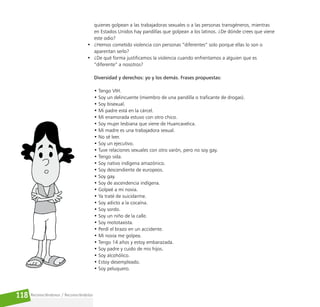 Reconociéndonos / Reconociéndolos
118
quienes golpean a las trabajadoras sexuales o a las personas transgéneros, mientras
en Estados Unidos hay pandillas que golpean a los latinos. ¿De dónde crees que viene
este odio?
• ¿Hemos cometido violencia con personas “diferentes” solo porque ellas lo son o
aparentan serlo?
• ¿De qué forma justificamos la violencia cuando enfrentamos a alguien que es
“diferente” a nosotros?
Diversidad y derechos: yo y los demás. Frases propuestas:
• Tengo VIH.
• Soy un delincuente (miembro de una pandilla o traficante de drogas).
• Soy bisexual.
• Mi padre está en la cárcel.
• Mi enamorada estuvo con otro chico.
• Soy mujer lesbiana que viene de Huancavelica.
• Mi madre es una trabajadora sexual.
• No sé leer.
• Soy un ejecutivo.
• Tuve relaciones sexuales con otro varón, pero no soy gay.
• Tengo sida.
• Soy nativo indígena amazónico.
• Soy descendiente de europeos.
• Soy gay.
• Soy de ascendencia indígena.
• Golpeé a mi novia.
• Ya traté de suicidarme.
• Soy adicto a la cocaína.
• Soy sordo.
• Soy un niño de la calle.
• Soy mototaxista.
• Perdí el brazo en un accidente.
• Mi novia me golpea.
• Tengo 14 años y estoy embarazada.
• Soy padre y cuido de mis hijos.
• Soy alcohólico.
• Estoy desempleado.
• Soy peluquero.
 