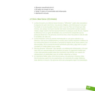 119
• Abusaron sexualmente de mí.
• Mi padre me rompió la nariz.
• Tengo 15 años y mi enamorada está embarazada.
• Abandoné la escuela.
Cierre. Ideas fuerza: (10 minutos)
• La discriminación y la violencia hacia minorías o “diferentes” suelen estar asociadas a
la angustia de quien discrimina. Una persona indígena, otra homosexual o una que
ha estado en la cárcel pueden hacernos sentir muy mal. Pero no lo hacen por ellas
mismas, sino porque nos hacen recordar (de modo inconsciente) nuestros propios
miedos a bajar nuestro nivel de reconocimiento en la jerarquía social. Por eso, respetar
la diferencia no es un gesto de bondad, sino una forma de comprender que las
jerarquías distancian a las personas una de las otras y hace más pobre la vida de toda
la sociedad y de cada uno.
• La discriminación contra los jóvenes homosexuales es una grave violación a sus
derechos. Esto ocurre cotidianamente y muchas veces cuando requieren la defensa de
las instituciones (sea en una escuela o comisaría) la mayoría de las veces vuelven a ser
discriminados. Ello es fuente de enorme sufrimiento para ellos y algo ante lo cual la
sociedad y el Estado deben buscar salidas.
• Muchas personas “diferentes” (por ejemplo, una adolescente embarazada u otra que
tiene VIH) son caracterizadas por los jóvenes con pena. Es importante resaltar que,
si bien estas personas pueden pasar por momentos muy difíciles, son capaces de
sobreponerse a la adversidad y que no se debe subestimar su fuerza.
• Es importante hablar sobre cómo discriminamos a las personas o tenemos ideas
discriminatorias a partir de una característica, sin conocerlas de verdad. Debemos
estar abiertos a conocer a las personas antes que prejuzgarlas según los estereotipos.
 
