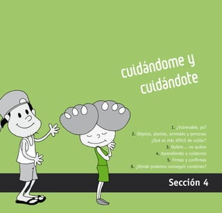 121
Cuidándome y
cuidándote
Sección 4
1. ¿Vulnerable, yo?
2. Objetos, plantas, animales y personas
¿Qué es más difícil de cuidar?
3. Quiero… no quiero
4. Aprendiendo a cuidarnos
5. Firmas y confirmas
6. ¿Dónde podemos conseguir condones?
 