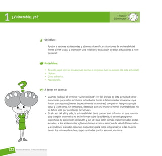 Reconociéndonos / Reconociéndolos
122
¿Vulnerable, yo?
1 1 hora y
30 minutos
Objetivo:
Ayudar a varones adolescentes y jóvenes a identificar situaciones de vulnerabilidad
frente al VIH y sida, y promover una reflexión y evaluación de estas situaciones a nivel
personal.
Materiales:
• Tiras de papel con las situaciones escritas o impresas (ver los anexos de esta actividad).
• Lápices.
• Cinta adhesiva.
• Papelógrafo.
A tener en cuenta:
• Cuando explique el término “vulnerabilidad” (ver los anexos de esta actividad) debe
mencionar que existen actitudes individuales frente a determinadas situaciones que
hacen que algunos jóvenes (especialmente los varones) pongan en riesgo su propia
salud y la de otros. Sin embargo, destaque que una mayor o menor vulnerabilidad no
se define solo por cuestiones personales.
• En el caso del VIH y sida, la vulnerabilidad tiene que ver con la forma en que nuestro
país y región invierten o no en informar sobre la epidemia; si existen programas
específicos de prevención de las ITS y del VIH que estén siendo implementados en las
escuelas, si los adolescentes y jóvenes tienen acceso a servicios de salud diferenciados
y a condones; si existen recursos disponibles para estos programas; o si las mujeres
tienen los mismos derechos y oportunidades que los varones, etcétera.
 